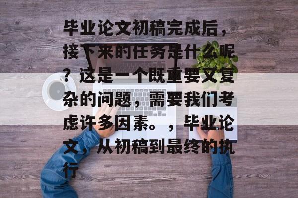 毕业论文初稿完成后，接下来的任务是什么呢？这是一个既重要又复杂的问题，需要我们考虑许多因素。，毕业论文，从初稿到最终的执行
