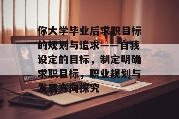 你大学毕业后求职目标的规划与追求——自我设定的目标，制定明确求职目标，职业规划与发展方向探究