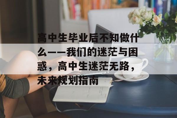 高中生毕业后不知做什么——我们的迷茫与困惑,高中生迷茫无路,未来规划指南 高中生毕业后不知做什么——我们的迷茫与困惑,高中生迷茫无路,未来规划指南