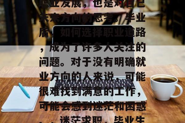 毕业并不只是决定个人职业发展，也是对自己未来方向的思考。毕业后，如何选择职业道路，成为了许多人关注的问题。对于没有明确就业方向的人来说，可能很难找到满意的工作，可能会感到迷茫和困惑。，迷茫求职，毕业生该如何选择职业道路？