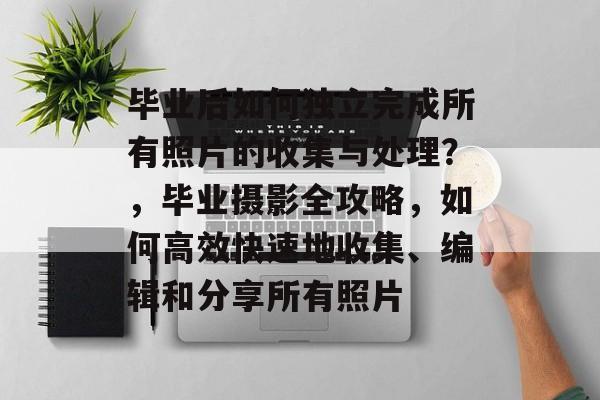 毕业后如何独立完成所有照片的收集与处理?,毕业摄影全攻略,如何高效快速地收集、编辑和分享所有照片 毕业后如何独立完成所有照片的收集与处理?,毕业摄影全攻略,如何高效快速地收集、编辑和分享所有照片
