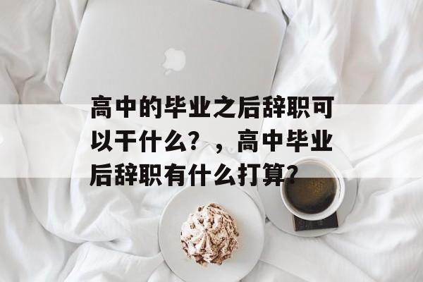 高中的毕业之后辞职可以干什么?,高中毕业后辞职有什么打算? 高中的毕业之后辞职可以干什么?,高中毕业后辞职有什么打算?