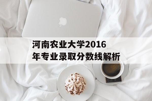 河南农业大学2016年专业录取分数线解析