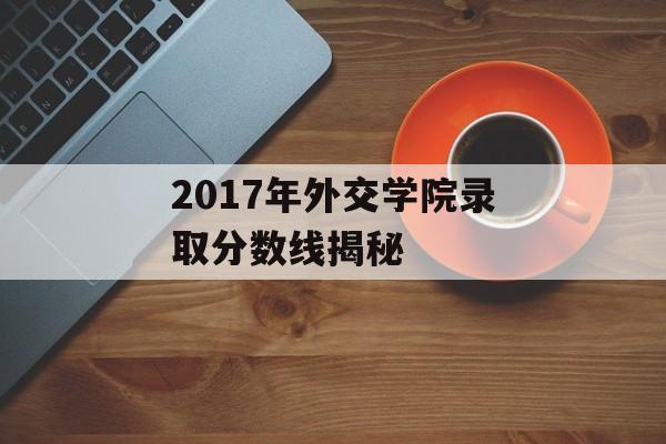 2017年外交学院录取分数线揭秘 2017年外交学院录取分数线揭秘