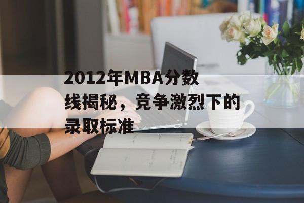 2012年MBA分数线揭秘，竞争激烈下的录取标准