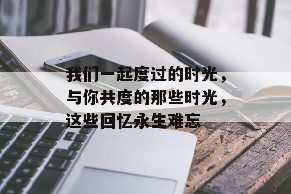 我们一起度过的时光，与你共度的那些时光，这些回忆永生难忘