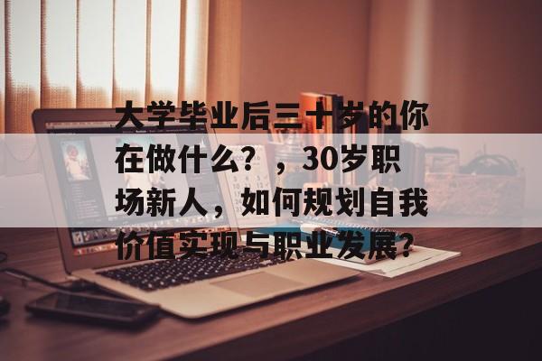 大学毕业后三十岁的你在做什么?,30岁职场新人,如何规划自我价值实现与职业发展? 大学毕业后三十岁的你在做什么?,30岁职场新人,如何规划自我价值实现与职业发展?