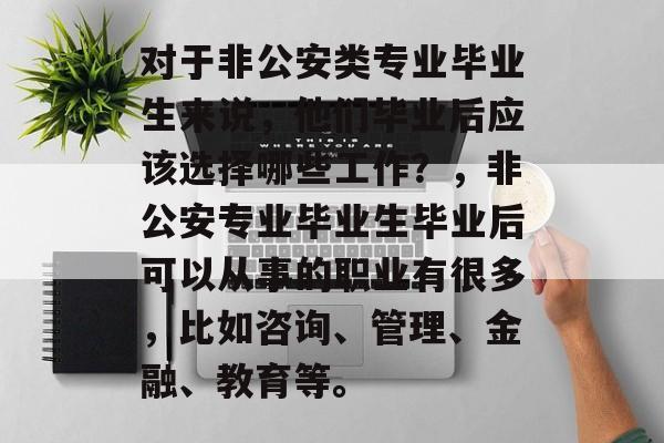 对于非公安类专业毕业生来说,他们毕业后应该选择哪些工作?,非公安专业毕业生毕业后可以从事的职业有很多,比如咨询、管理、金融、教育等。 对于非公安类专业毕业生来说,他们毕业后应该选择哪些工作?,非公安专业毕业生毕业后可以从事的职业有很多,比如咨询、管理、金融、教育等。