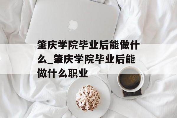 肇庆学院毕业后能做什么_肇庆学院毕业后能做什么职业 肇庆学院毕业后能做什么_肇庆学院毕业后能做什么职业