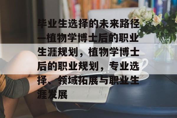 毕业生选择的未来路径—植物学博士后的职业生涯规划,植物学博士后的职业规划,专业选择、领域拓展与职业生涯发展 毕业生选择的未来路径—植物学博士后的职业生涯规划,植物学博士后的职业规划,专业选择、领域拓展与职业生涯发展