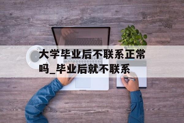大学毕业后不联系正常吗_毕业后就不联系