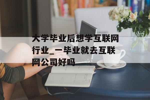 大学毕业后想学互联网行业_一毕业就去互联网公司好吗 大学毕业后想学互联网行业_一毕业就去互联网公司好吗