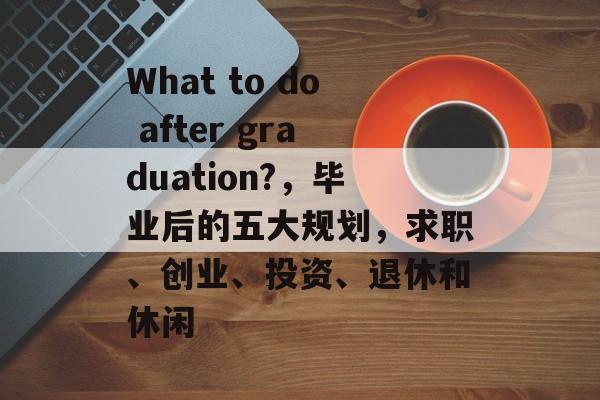 What to do after graduation?，毕业后的五大规划，求职、创业、投资、退休和休闲