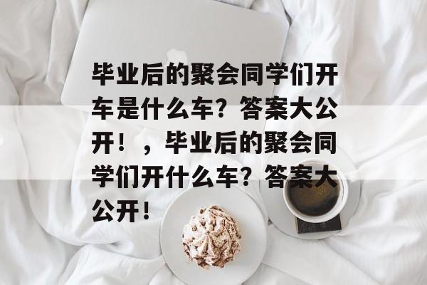 毕业后的聚会同学们开车是什么车?答案大公开!,毕业后的聚会同学们开什么车?答案大公开! 毕业后的聚会同学们开车是什么车?答案大公开!,毕业后的聚会同学们开什么车?答案大公开!