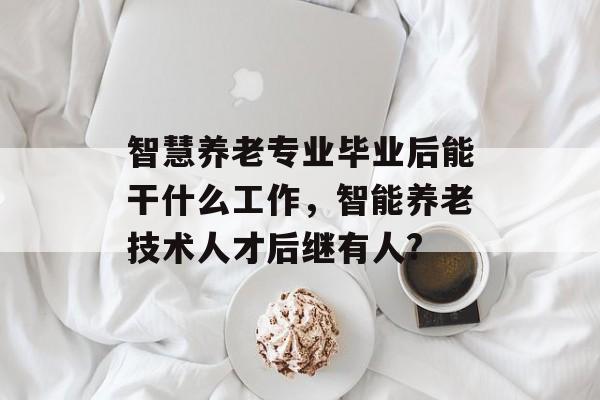 智慧养老专业毕业后能干什么工作,智能养老技术人才后继有人? 智慧养老专业毕业后能干什么工作,智能养老技术人才后继有人?