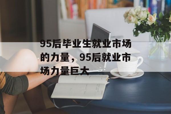 95后毕业生就业市场的力量,95后就业市场力量巨大 95后毕业生就业市场的力量,95后就业市场力量巨大