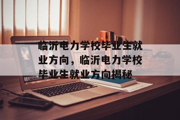 临沂电力学校毕业生就业方向，临沂电力学校毕业生就业方向揭秘