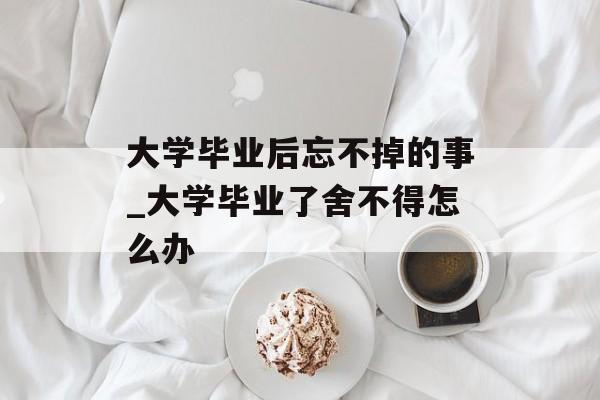 大学毕业后忘不掉的事_大学毕业了舍不得怎么办 大学毕业后忘不掉的事_大学毕业了舍不得怎么办