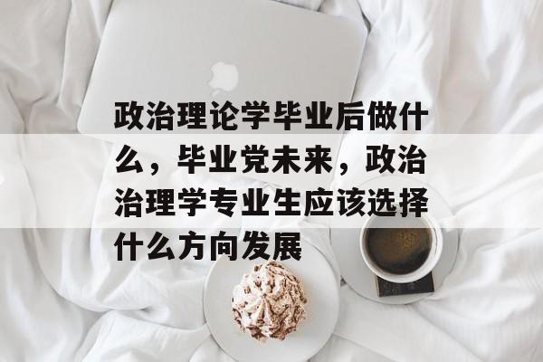 政治理论学毕业后做什么，毕业党未来，政治治理学专业生应该选择什么方向发展