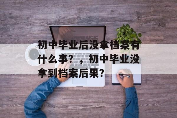 初中毕业后没拿档案有什么事？，初中毕业没拿到档案后果？