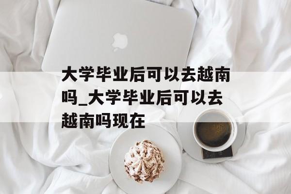 大学毕业后可以去越南吗_大学毕业后可以去越南吗现在