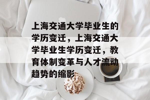 上海交通大学毕业生的学历变迁，上海交通大学毕业生学历变迁，教育体制变革与人才流动趋势的缩影