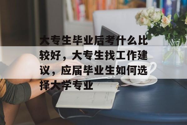 大专生毕业后考什么比较好，大专生找工作建议，应届毕业生如何选择大学专业