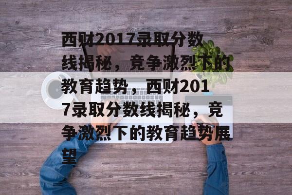 西财2017录取分数线揭秘,竞争激烈下的教育趋势,西财2017录取分数线揭秘,竞争激烈下的教育趋势展望 西财2017录取分数线揭秘,竞争激烈下的教育趋势,西财2017录取分数线揭秘,竞争激烈下的教育趋势展望