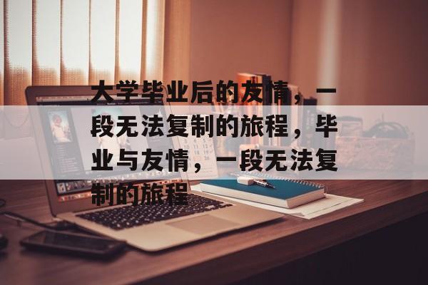 大学毕业后的友情，一段无法复制的旅程，毕业与友情，一段无法复制的旅程