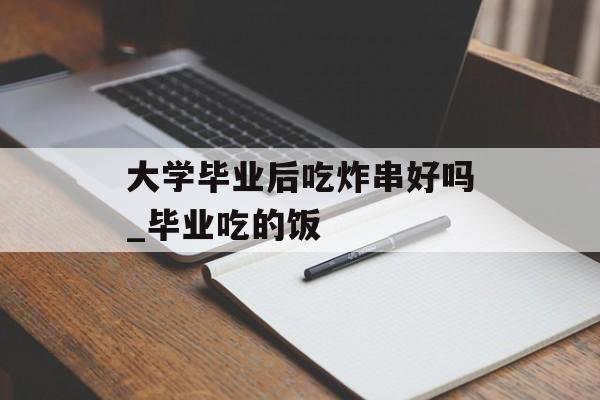 大学毕业后吃炸串好吗_毕业吃的饭 大学毕业后吃炸串好吗_毕业吃的饭