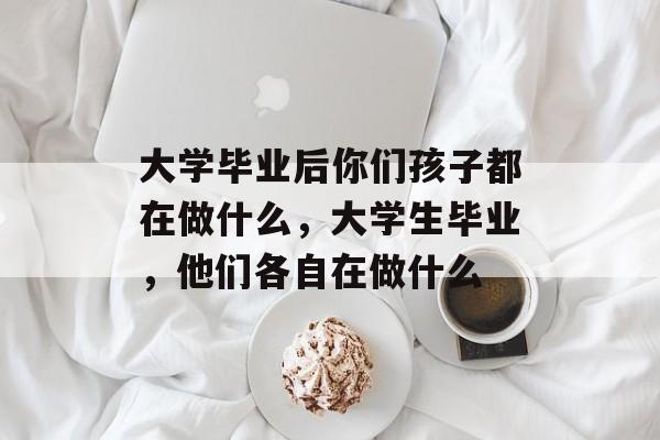 大学毕业后你们孩子都在做什么，大学生毕业，他们各自在做什么