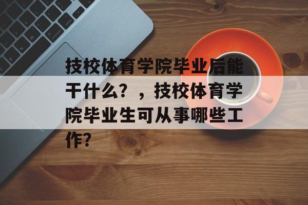 技校体育学院毕业后能干什么?,技校体育学院毕业生可从事哪些工作? 技校体育学院毕业后能干什么?,技校体育学院毕业生可从事哪些工作?