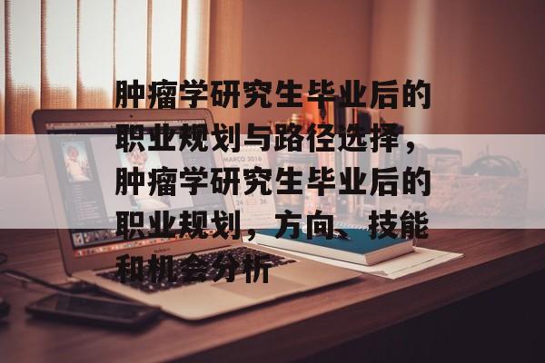 肿瘤学研究生毕业后的职业规划与路径选择,肿瘤学研究生毕业后的职业规划,方向、技能和机会分析 肿瘤学研究生毕业后的职业规划与路径选择,肿瘤学研究生毕业后的职业规划,方向、技能和机会分析