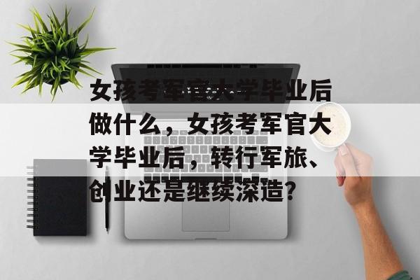女孩考军官大学毕业后做什么，女孩考军官大学毕业后，转行军旅、创业还是继续深造？