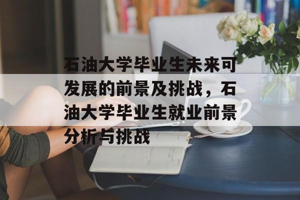 石油大学毕业生未来可发展的前景及挑战，石油大学毕业生就业前景分析与挑战