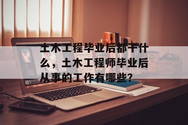 土木工程毕业后都干什么，土木工程师毕业后从事的工作有哪些？