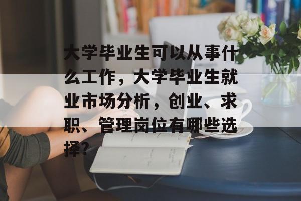 大学毕业生可以从事什么工作,大学毕业生就业市场分析,创业、求职、管理岗位有哪些选择? 大学毕业生可以从事什么工作,大学毕业生就业市场分析,创业、求职、管理岗位有哪些选择?