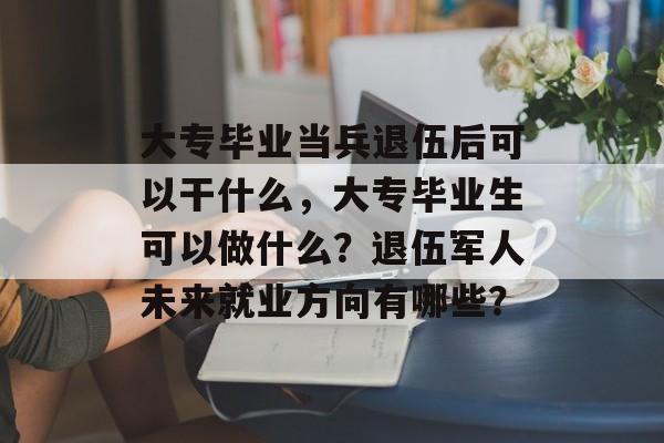 大专毕业当兵退伍后可以干什么，大专毕业生可以做什么？退伍军人未来就业方向有哪些？