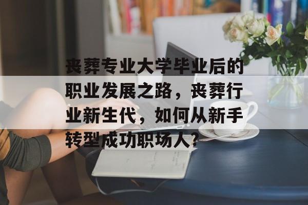 丧葬专业大学毕业后的职业发展之路,丧葬行业新生代,如何从新手转型成功职场人? 丧葬专业大学毕业后的职业发展之路,丧葬行业新生代,如何从新手转型成功职场人?