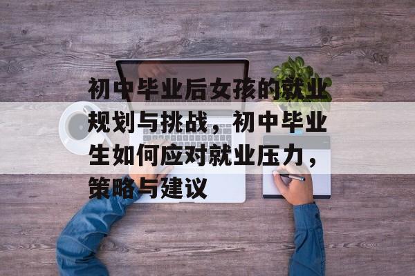 初中毕业后女孩的就业规划与挑战，初中毕业生如何应对就业压力，策略与建议