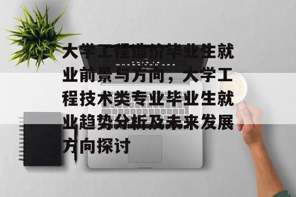 大学工程造价毕业生就业前景与方向，大学工程技术类专业毕业生就业趋势分析及未来发展方向探讨