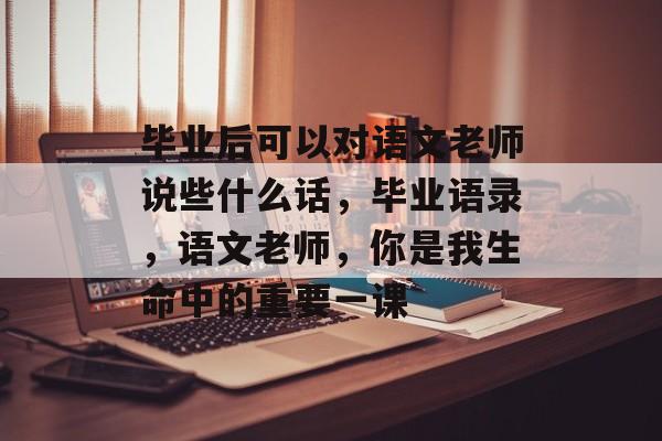 毕业后可以对语文老师说些什么话,毕业语录,语文老师,你是我生命中的重要一课 毕业后可以对语文老师说些什么话,毕业语录,语文老师,你是我生命中的重要一课