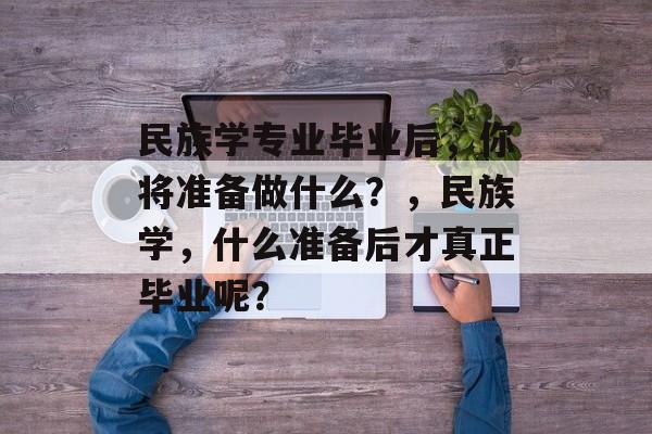 民族学专业毕业后,你将准备做什么?,民族学,什么准备后才真正毕业呢? 民族学专业毕业后,你将准备做什么?,民族学,什么准备后才真正毕业呢?