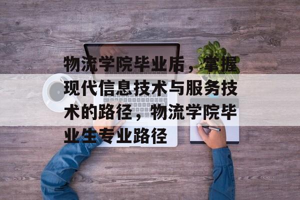 物流学院毕业后，掌握现代信息技术与服务技术的路径，物流学院毕业生专业路径
