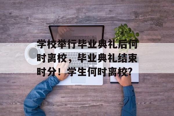 学校举行毕业典礼后何时离校，毕业典礼结束时分！学生何时离校?