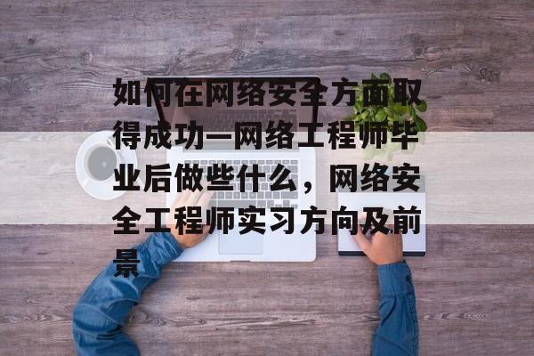 如何在网络安全方面取得成功—网络工程师毕业后做些什么，网络安全工程师实习方向及前景