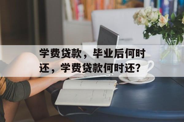 学费贷款，毕业后何时还，学费贷款何时还？