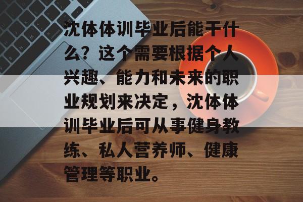 沈体体训毕业后能干什么?这个需要根据个人兴趣、能力和未来的职业规划来决定,沈体体训毕业后可从事健身教练、私人营养师、健康管理等职业。 沈体体训毕业后能干什么?这个需要根据个人兴趣、能力和未来的职业规划来决定,沈体体训毕业后可从事健身教练、私人营养师、健康管理等职业。