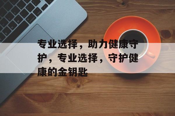 专业选择，助力健康守护，专业选择，守护健康的金钥匙