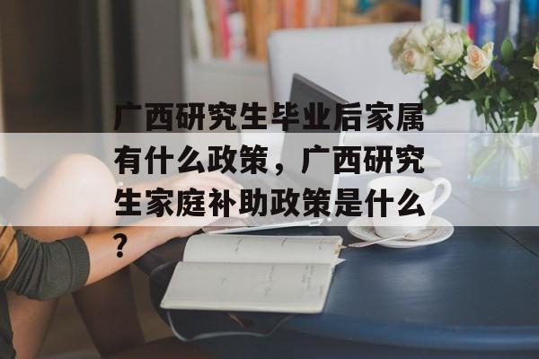 广西研究生毕业后家属有什么政策，广西研究生家庭补助政策是什么？